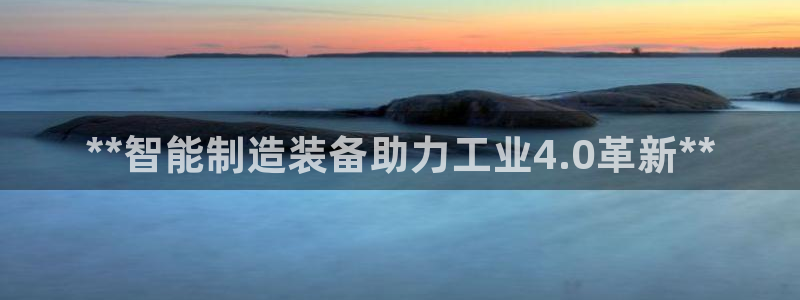 有谁知道彩神争霸的网址:**智能制造装备助力工业4.0革新* 有谁知道彩神争霸的网址:**智能制造装备助力工业4.0革新*